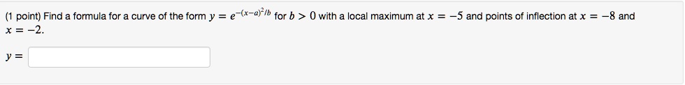 Find a formula for a curve of the form y = e^-(x-a)^2/b for b > 0 with a local maximum at x = -5 and points of inflection at x = -8 and x = -2.
y =