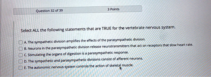 Select ALL the following statements that are TRUE for the vertebrate nervous system.

A. The sympathetic division amplifies the effects of the parasympathetic division.
B. Neurons in the parasympathetic division release neurotransmitters that act on receptors that slow heart rate.
C. Stimulating the organs of digestion is a parasympathetic response.
D. The sympathetic and parasympathetic divisions consist of afferent neurons.
E. The autonomic nervous system controls the action of skeletal muscle.
