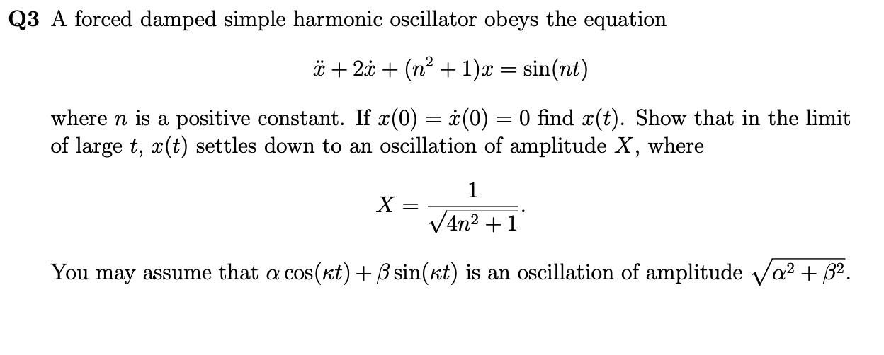 Q3 A forced damped simple harmonic oscillator obeys the equation
[
ddotx+2 dotx+left(n^2+1ight) x=sin (n t)
]
where ( n ) is a positive constant. If ( x(0)=dotx(0)=0 ) find ( x(t) ). Show that in the limit of large ( t, x(t) ) settles down to an oscillation of amplitude ( X ), where
[
X=frac1sqrt4 n^2+1
]
You may assume that ( alpha cos (kappa t)+eta sin (kappa t) ) is an oscillation of amplitude ( sqrtalpha^2+eta^2 ).