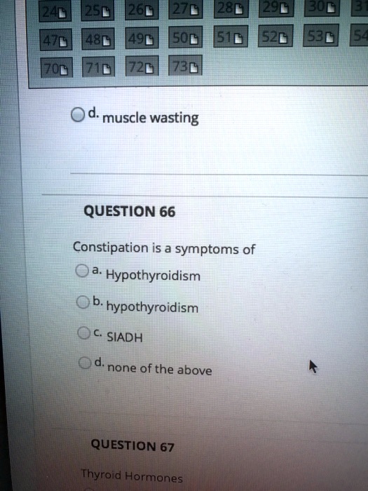 d. muscle wasting
QUESTION 66
Constipation is a symptoms of
a. Hypothyroidism
b. hypothyroidism
c. SIADH
d. none of the above
QUESTION 67
Thyroid Hormones