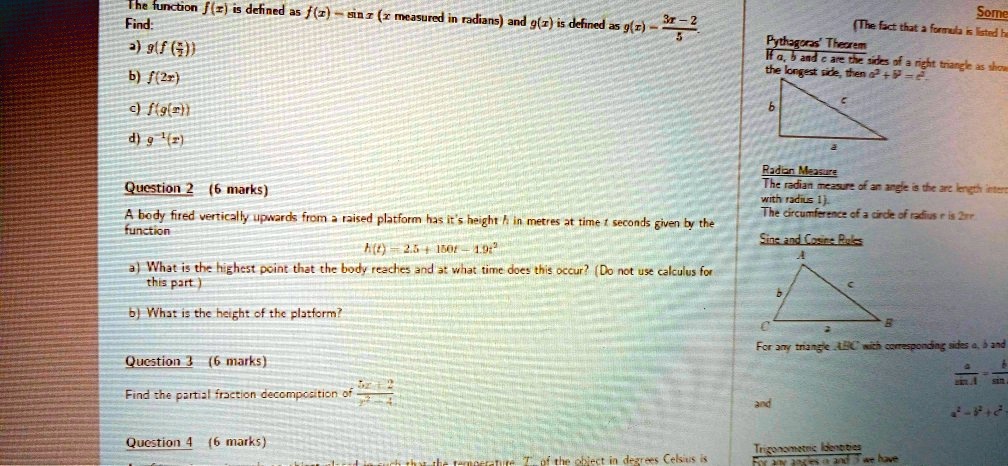 The function f(x) is defined as f(x) = sin x (x measured in radians) and g(x) is defined as g(x) = (3x - 2)/(5).
Find:
a) g(f((π)/(3))) 
b) f(2x) 
c) f(g(x)) 
d) g^-1(x)
Question 2 (6 marks)
A body fired vertically upwards from a raised platform has it's height h in metres at time t seconds given by the
function
h(t) = 2.5 + 150t - 1.9t^2
a) What is the highest point that the body reaches and at what time does this occur? (Do not use calculus for
this part.)
b) What is the height of the platform?
Question 3 (6 marks)
Find the partial fraction decomposition of (5x - 2)/(x^2 - 4)
Question 4 (6 marks)
