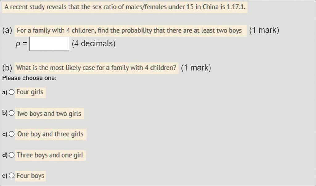 SOLVED: A recent study reveals that the sex ratio of malesffemales under 15  in China is 1.17:1- (a) For a family with 4 children, find the probability  that there are at least
