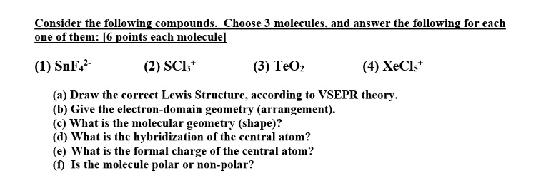 Consider the following compounds. Choose 3 molecules, and answer the following for each
one of them: [6 points each molecule]
(1) SnF4^2- 
(2) SCl3^+ 
(3) TeO2
(4) XeCl5^+
(a) Draw the correct Lewis Structure, according to VSEPR theory.
(b) Give the electron-domain geometry (arrangement).
(c) What is the molecular geometry (shape)?
(d) What is the hybridization of the central atom?
(e) What is the formal charge of the central atom?
(f) Is the molecule polar or non-polar?