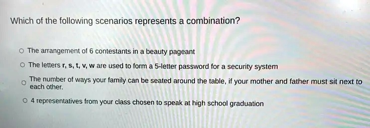 Which of the following scenarios represents a combination?
? The arrangement of 6 contestants in a beauty pageant
? The letters r, s, t, v, w are used to form a 5-letter password for a security system
? The number of ways your family can be seated around the table, if your mother and father must sit next to each other.
? 4 representatives from your class chosen to speak at high school graduation