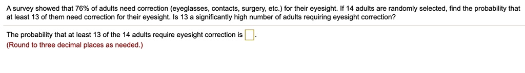 A survey showed that 76% of adults need correction (eyeglasses, contacts, surgery, etc.) for their eyesight. If 14 adults are randomly selected, find the probability that at least 13 of them need correction for their eyesight. Is 13 a significantly high number of adults requiring eyesight correction?

The probability that at least 13 of the 14 adults require eyesight correction is .
(Round to three decimal places as needed.)