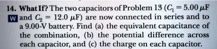 14. What If? The two capacitors of Problem 13 (C1 = 5.00 ?F and C2 = 12.0 ?F) are now connected in series and to a 9.00-V battery. Find (a) the equivalent capacitance of the combination, (b) the potential difference across each capacitor, and (c) the charge on each capacitor.