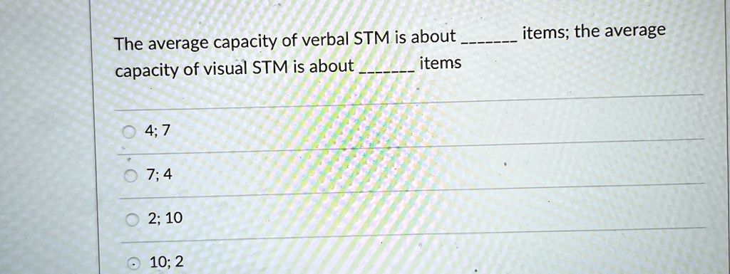 The average capacity of verbal STM is about  items; the average capacity of visual STM is about  items

? 4; 7
? 7; 4
? 2; 10
? 10; 2