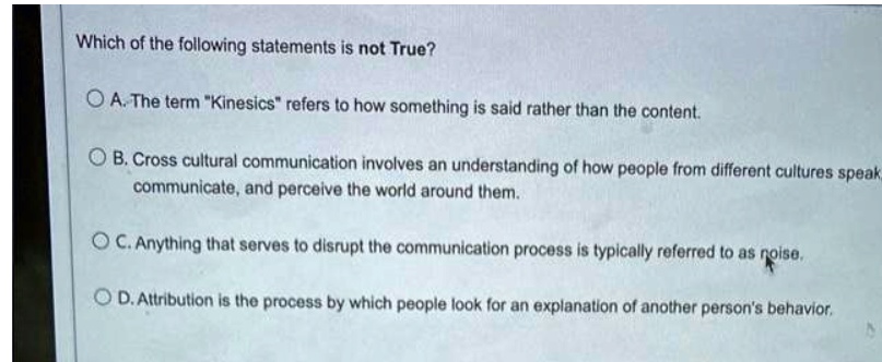 Which of the following statements is not True?
A. The term "Kinesics" refers to how something is said rather than the content.
B. Cross cultural communication involves an understanding of how people from different cultures speak, communicate, and perceive the world around them.
C. Anything that serves to disrupt the communication process is typically referred to as noise.
D. Attribution is the process by which people look for an explanation of another person's behavior.