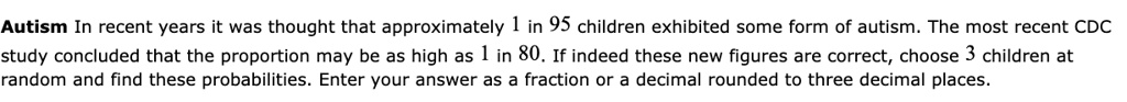 Autism In recent years it was thought that approximately 1 in 95 children exhibited some form of autism. The most recent CDC study concluded that the proportion may be as high as 1 in 80. If indeed these new figures are correct, choose 3 children at random and find these probabilities. Enter your answer as a fraction or a decimal rounded to three decimal places.