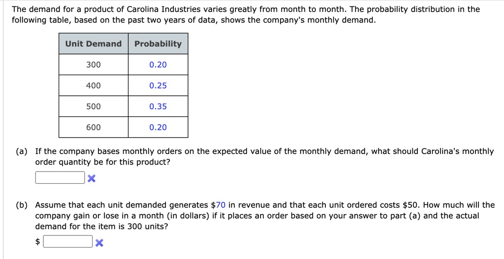 The demand for a product of Carolina Industries varies greatly from month to month. The probability distribution in the following table, based on the past two years of data, shows the company's monthly demand.

Unit Demand | Probability
300 | 0.20
400 | 0.25
500 | 0.35
600 | 0.20

(a) If the company bases monthly orders on the expected value of the monthly demand, what should Carolina's monthly order quantity be for this product?

(b) Assume that each unit demanded generates 70 in revenue and that each unit ordered costs50. How much will the company gain or lose in a month (in dollars) if it places an order based on your answer to part (a) and the actual demand for the item is 300 units?
