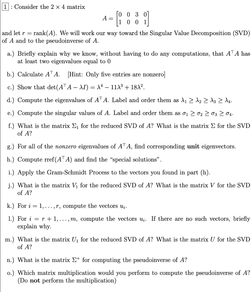1: Consider the 2 !! 4 matrix
A = [0 0 3 0; 1 0 0 1]
and let r = rank(A). We will work our way toward the Singular Value Decomposition (SVD) of A and to the pseudoinverse of A.
a.) Briefly explain why we know, without having to do any computations, that A^T A has at least two eigenvalues equal to 0
b.) Calculate A^T A. [Hint: Only five entries are nonzero]
c.) Show that det(A^T A - ? I) = ?^4 - 11?^3 + 18?^2.
d.) Compute the eigenvalues of A^T A. Label and order them as ?1 ? ?2 ? ?3 ? ?4.
e.) Compute the singular values of A. Label and order them as ?1 ? ?2 ? ?3 ? ?4.
f.) What is the matrix ?1 for the reduced SVD of A? What is the matrix ? for the SVD of A?
g.) For all of the nonzero eigenvalues of A^T A, find corresponding unit eigenvectors.
h.) Compute rref(A^T A) and find the "special solutions".
i.) Apply the Gram-Schmidt Process to the vectors you found in part (h).
j.) What is the matrix V1 for the reduced SVD of A? What is the matrix V for the SVD of A?
k.) For i = 1, . . . , r, compute the vectors ui.
l.) For i = r + 1, . . . , m, compute the vectors ui. If there are no such vectors, briefly explain why.
m.) What is the matrix U1 for the reduced SVD of A? What is the matrix U for the SVD of A?
n.) What is the matrix ?+ for computing the pseudoinverse of A?
o.) Which matrix multiplication would you perform to compute the pseudoinverse of A? (Do not perform the multiplication)