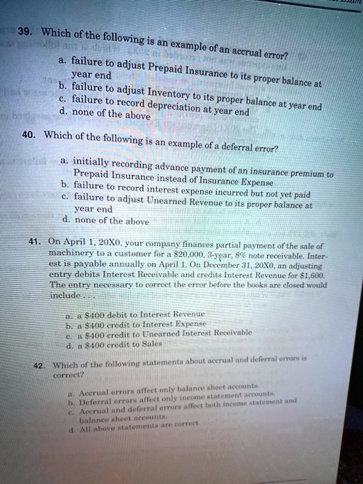 39. Which of the following is an example of an accrual error?
a. failure to adjust Prepaid Insurance to its proper balance at
year end
b. failure to adjust Inventory to its proper balance at year end
c. failure to record depreciation at year end
d. none of the above
40. Which of the following is an example of a deferral error?
a. initially recording advance payment of an insurance premium to
Prepaid Insurance instead of Insurance Expense
b. failure to record interest expense incurred but not yet paid
c. failure to adjust Unearned Revenue to its proper balance at
year end
d. none of the above
41. On April 1, 20X0, your company finances partial payment of the sale of
machinery to a customer for a 20,000, 3-year, 8% note receivable. Inter-
est is payable annually on April 1. On December 31, 20X0, an adjusting
entry debits Interest Receivable and credits Interest Revenue for1,600.
The entry necessary to correct the error before the books are closed would
include...
a. a 400 debit to Interest Revenue
b. a400 credit to Interest Expense
c. a 400 credit to Unearned Interest Receivable
d. a400 credit to Sales
42. Which of the following statements about accrual and deferral errors is
correct?
a. Accrual errors affect only balance sheet accounts.
b. Deferral errors affect only income statement accounts.
c. Accrual and deferral errors affect both income statement and
balance sheet accounts.
d. All above statements are correct.