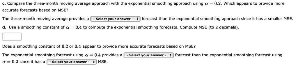 c. Compare the three-month moving average approach with the exponential smoothing approach using ? = 0.2. Which appears to provide more
accurate forecasts based on MSE?
The three-month moving average provides a forecast than the exponential smoothing approach since it has a smaller MSE.
d. Use a smoothing constant of ? = 0.4 to compute the exponential smoothing forecasts. Compute MSE (to 2 decimals).
Does a smoothing constant of 0.2 or 0.4 appear to provide more accurate forecasts based on MSE?
The exponential smoothing forecast using ? = 0.4 provides a forecast than the exponential smoothing forecast using
? = 0.2 since it has a MSE.