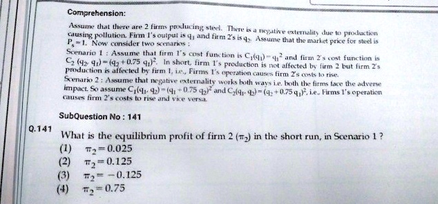 Comprehension:
Assume that there are 2 firms producing steel. There is a negative externality due to production
causing pollution. Firm 1's output is q1 and firm 2's is q2. Assume that the market price for steel is
Ps = 1. Now consider two scenarios :
Scenario 1 : Assume that firm 1's cost function is C1(q1) = q1^2 and firm 2's cost function is
C2 (q2, q1) = (q2 + 0.75 q1)^2. In short, firm 1's production is not affected by firm 2 but firm 2's
production is affected by firm 1, i.e., Firms 1's operation causes firm 2's costs to rise.
Scenario 2 : Assume that negative externality works both ways i.e. both the firms face the adverse
impact. So assume C1(q1, q2) = (q1 + 0.75 q2)^2 and C2(q1, q2) = (q2 + 0.75 q1)^2, i.e., Firms 1's operation
causes firm 2's costs to rise and vice versa.

Q.141 What is the equilibrium profit of firm 2 (??2) in the short run, in Scenario 1 ?
(1) ??2 = 0.025
(2) ??2 = 0.125
(3) ??2 = - 0.125
(4) ??2 = 0.75