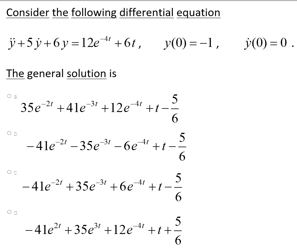 Consider the following differential equation

ÿ + 5 ? + 6 y = 12e^-4t + 6t , y(0) = -1 , ?(0) = 0 .

The general solution is

a.
35e^-2t + 41e^-3t + 12e^-4t + t - 5/6
b.
-41e^-2t - 35e^-3t - 6e^-4t + t - 5/6
c.
-41e^-2t + 35e^-3t + 6e^-4t + t - 5/6
d.
-41e^2t + 35e^3t + 12e^-4t + t + 5/6