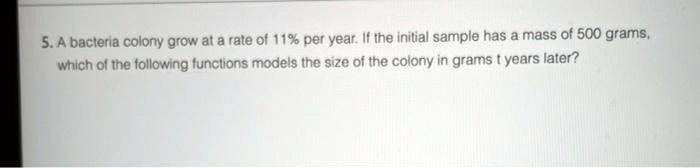 5. A bacteria colony grow at a rate of 11% per year. If the initial sample has a mass of 500 grams,
which of the following functions models the size of the colony in grams t years later?