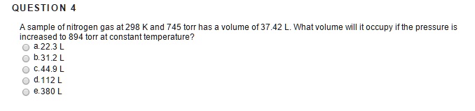 QUESTION 4
A sample of nitrogen gas at 298 K and 745 torr has a volume of 37.42 L. What volume will it occupy if the pressure is
increased to 894 torr at constant temperature?
a.22.3 L
b.31.2 L
c.44.9 L
d. 112 L
e.380 L