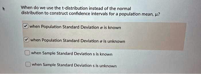 When do we use the t-distribution instead of the normal
distribution to construct confidence intervals for a population mean, ??
when Population Standard Deviation ? is known
when Population Standard Deviation ? is unknown
when Sample Standard Deviation s is known
when Sample Standard Deviation s is unknown