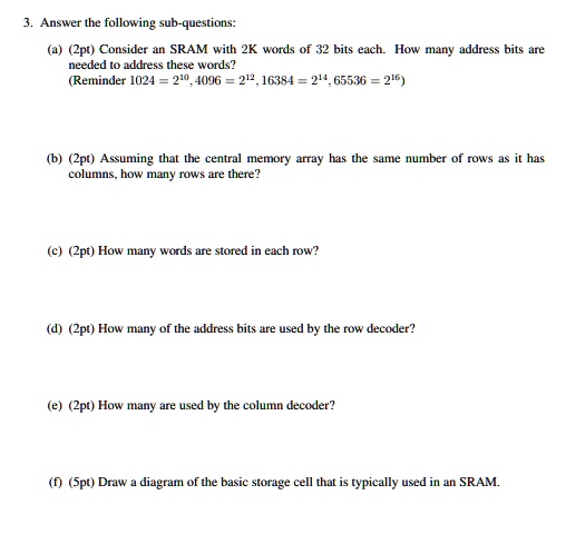 3. Answer the following sub-questions:

(a) (2pt) Consider an SRAM with 2K words of 32 bits each. How many address bits are needed to address these words?
(Reminder 1024 = 2^10, 4096 = 2^12, 16384 = 2^14, 65536 = 2^16)

(b) (2pt) Assuming that the central memory array has the same number of rows as it has columns, how many rows are there?

(c) (2pt) How many words are stored in each row?

(d) (2pt) How many of the address bits are used by the row decoder?

(e) (2pt) How many are used by the column decoder?

(f) (5pt) Draw a diagram of the basic storage cell that is typically used in an SRAM.