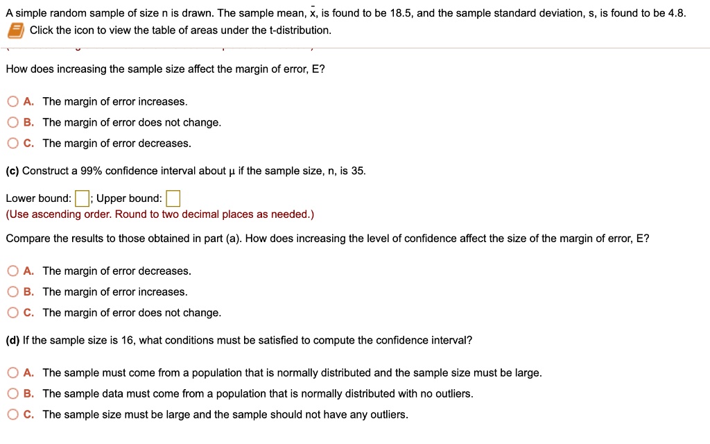 A simple random sample of size n is drawn. The sample mean, x?, is found to be 18.5, and the sample standard deviation, s, is found to be 4.8. Click the icon to view the table of areas under the t-distribution.
How does increasing the sample size affect the margin of error, E?
A. The margin of error increases.
B. The margin of error does not change.
C. The margin of error decreases.
(c) Construct a 99% confidence interval about ? if the sample size, n, is 35.
Lower bound: ; Upper bound:
(Use ascending order. Round to two decimal places as needed.)
Compare the results to those obtained in part (a). How does increasing the level of confidence affect the size of the margin of error, E?
A. The margin of error decreases.
B. The margin of error increases.
C. The margin of error does not change.
(d) If the sample size is 16, what conditions must be satisfied to compute the confidence interval?
A. The sample must come from a population that is normally distributed and the sample size must be large.
B. The sample data must come from a population that is normally distributed with no outliers.
C. The sample size must be large and the sample should not have any outliers.