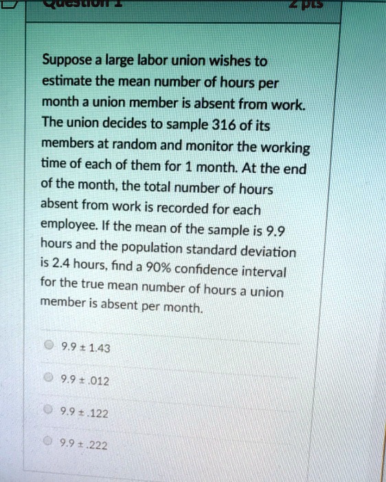 Suppose a large labor union wishes to estimate the mean number of hours per month a union member is absent from work. The union decides to sample 316 of its members at random and monitor the working time of each of them for 1 month. At the end of the month, the total number of hours absent from work is recorded for each employee. If the mean of the sample is 9.9 hours and the population standard deviation is 2.4 hours, find a 90% confidence interval for the true mean number of hours a union member is absent per month.

9.9 ± 1.43
9.9 ± .012
9.9 ± .122
9.9 ± .222