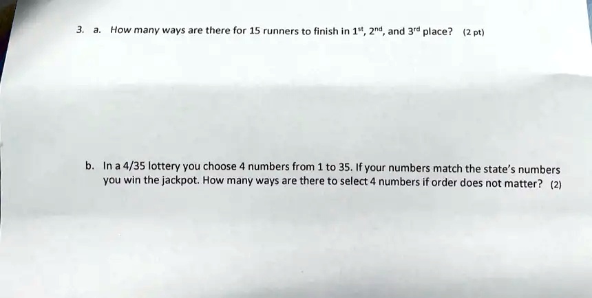 3. a. How many ways are there for 15 runners to finish in 1st, 2nd, and 3rd place? (2 pt)
b. In a 4/35 lottery you choose 4 numbers from 1 to 35. If your numbers match the state's numbers
you win the jackpot. How many ways are there to select 4 numbers if order does not matter? (2)