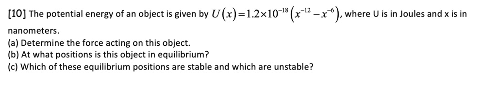 [10] The potential energy of an object is given by U(x) = 1.2 x 10^-18 (x^-12 - x^-6), where U is in Joules and x is in nanometers.
(a) Determine the force acting on this object.
(b) At what positions is this object in equilibrium?
(c) Which of these equilibrium positions are stable and which are unstable?