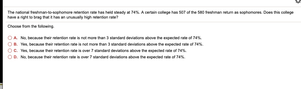 The national freshman-to-sophomore retention rate has held steady at 74%. A certain college has 507 of the 580 freshman return as sophomores. Does this college have a right to brag that it has an unusually high retention rate?
Choose from the following.
A. No, because their retention rate is not more than 3 standard deviations above the expected rate of 74%.
B. Yes, because their retention rate is not more than 3 standard deviations above the expected rate of 74%.
C. Yes, because their retention rate is over 7 standard deviations above the expected rate of 74%.
D. No, because their retention rate is over 7 standard deviations above the expected rate of 74%.