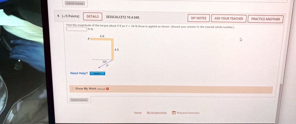 Submit Answer
9. [-/3 Points]
DETAILS
SESSCALCET2 10.4.040.
MY NOTES
ASK YOUR TEACHER
PRACTICE ANOTHER
Find the magnitude of the torque about P if an F = 76-lb force is applied as shown. (Round your answer to the nearest whole number.)
ft-lb
4 ft
P
30°
F
Need Help? Read it
Show My Work (Optional)
Submit Answer
4 ft
Home My Assignments Request Extension
