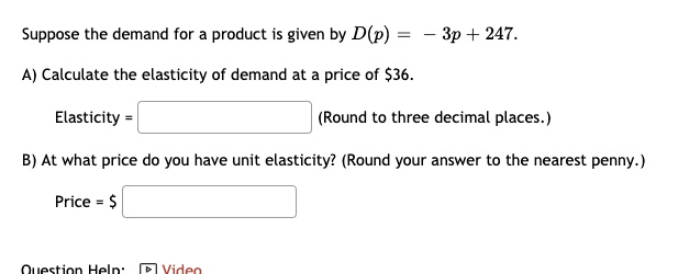 Suppose the demand for a product is given by D(p) = - 3p + 247.
A) Calculate the elasticity of demand at a price of 36.
Elasticity = (Round to three decimal places.)
B) At what price do you have unit elasticity? (Round your answer to the nearest penny.)
Price =