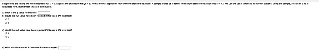 Suppose we are testing the null hypothesis H0: μ = 12 against the alternative Ha: μ > 12 from a normal population with unknown standard deviation. A sample of size 16 is taken. The sample standard deviation was s = 4.1. We use the usual t statistic as our test statistic. Using the sample, a value of 1.91 is calculated for t. (Remember t has a t distribution.)
a) What is the p value for this test?

b) Would the null value have been rejected if this was a 5% level test?
∘ N
∘ Y

c) Would the null value have been rejected if this was a 1% level test?
∘ N
∘ Y

d) What was the value of x̅ calculated from our sample?
