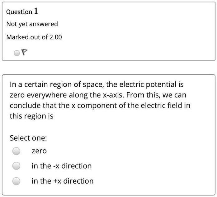 In a certain region of space, the electric potential is zero everywhere along the x-axis. From this, we can conclude that the x component of the electric field in this region is

Select one:
zero
in the -x direction
in the +x direction