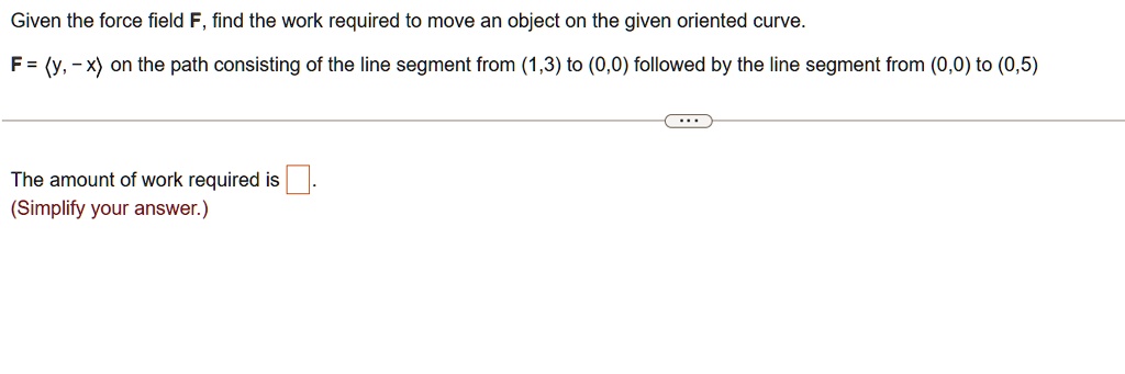 Given the force field F, find the work required to move an object on the given oriented curve.
F = (y, -x) on the path consisting of the line segment from (1,3) to (0,0) followed by the line segment from (0,0) to (0,5)
The amount of work required is
(Simplify your answer.)