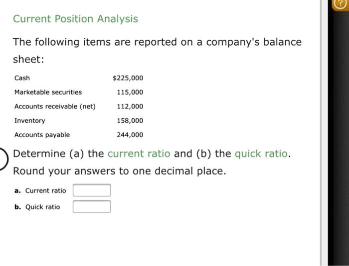 Current Position Analysis
The following items are reported on a company's balance sheet:
Cash 225,000
Marketable securities 115,000
Accounts receivable (net) 112,000
Inventory 158,000
Accounts payable 244,000
Determine (a) the current ratio and (b) the quick ratio. Round your answers to one decimal place.
a. Current ratio
b. Quick ratio