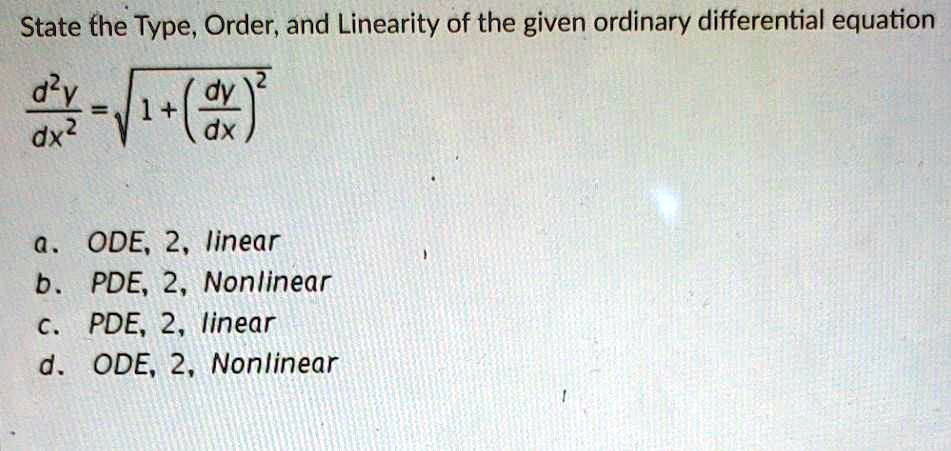 State the Type, Order, and Linearity of the given ordinary differential equation

d^2y / dx^2 = sqrt(1 + (dy/dx)^2)

a. ODE, 2, linear
b. PDE, 2, Nonlinear
c. PDE, 2, linear
d. ODE, 2, Nonlinear