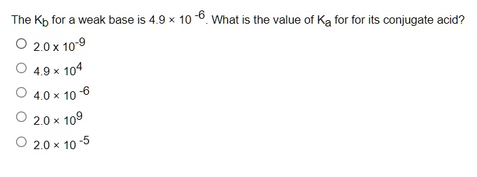 The Kb for a weak base is 4.9 × 10 -6. What is the value of Ka for for its conjugate acid?
2.0 x 10-9
4.9 × 104
4.0 × 10 -6
2.0 × 109
2.0 × 10 -5