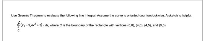 Use Green's Theorem to evaluate the following line integral. Assume the curve is oriented counterclockwise. A sketch is helpful. ( ointCleft(7 y-9,4 x^2+3ight) cdot d mathbfr ), where ( C ) is the boundary of the rectangle with vertices ( (0,0),(4,0),(4,5) ), and ( (0,5) )