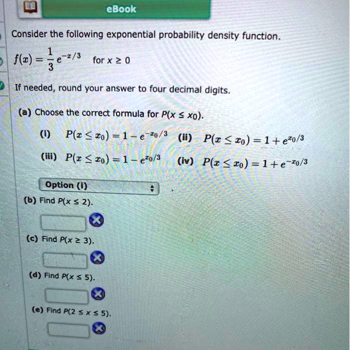 Consider the following exponential probability density function.
f(x) = 1/3 e^-x/3 for x ? 0
If needed, round your answer to four decimal digits.
(a) Choose the correct formula for P(x ? x0).
(i) P(x ? x0) = 1 - e^-x0/3
(ii) P(x ? x0) = 1 + e^x0/3
(iii) P(x ? x0) = 1 - e^x0/3
(iv) P(x ? x0) = 1 + e^-x0/3
Option (i)
(b) Find P(x ? 2).
(c) Find P(x ? 3).
(d) Find P(x ? 5).
(e) Find P(2 ? x ? 5).