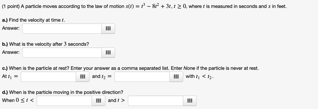 A particle moves according to the law of motion s(t) = t^3 - 8t^2 + 3t, t ? 0, where t is measured in seconds and s in feet.
a.) Find the velocity at time t.
Answer:
b.) What is the velocity after 3 seconds?
Answer:
c.) When is the particle at rest? Enter your answer as a comma separated list. Enter None if the particle is never at rest.
At t1 = and t2 = with t1 < t2.
d.) When is the particle moving in the positive direction?
When 0 ? t < and t >
