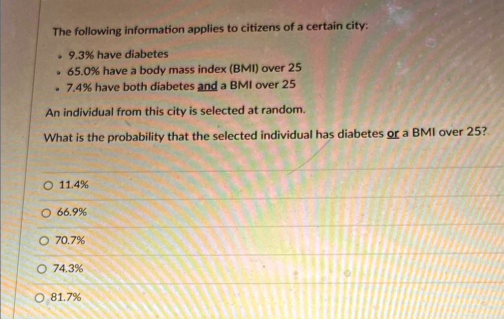 The following information applies to citizens of a certain city:
• 9.3% have diabetes
• 65.0% have a body mass index (BMI) over 25
• 7.4% have both diabetes and a BMI over 25
An individual from this city is selected at random.
What is the probability that the selected individual has diabetes or a BMI over 25?
11.4%
66.9%
70.7%
74.3%
81.7%