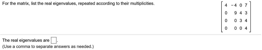 For the matrix, list the real eigenvalues, repeated according to their multiplicities. [ 4 -4 0 7 ; 0 9 4 3 ; 0 0 3 4 ; 0 0 0 4 ]
The real eigenvalues are ?.
(Use a comma to separate answers as needed.)