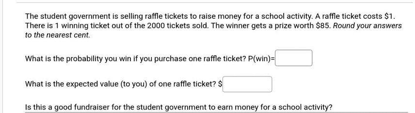 The student government is selling raffle tickets to raise money for a school activity. A raffle ticket costs 1.
There is 1 winning ticket out of the 2000 tickets sold. The winner gets a prize worth85. Round your answers
to the nearest cent.
What is the probability you win if you purchase one raffle ticket? P(win)=
What is the expected value (to you) of one raffle ticket? Is this a good fundraiser for the student government to earn money for a school activity?