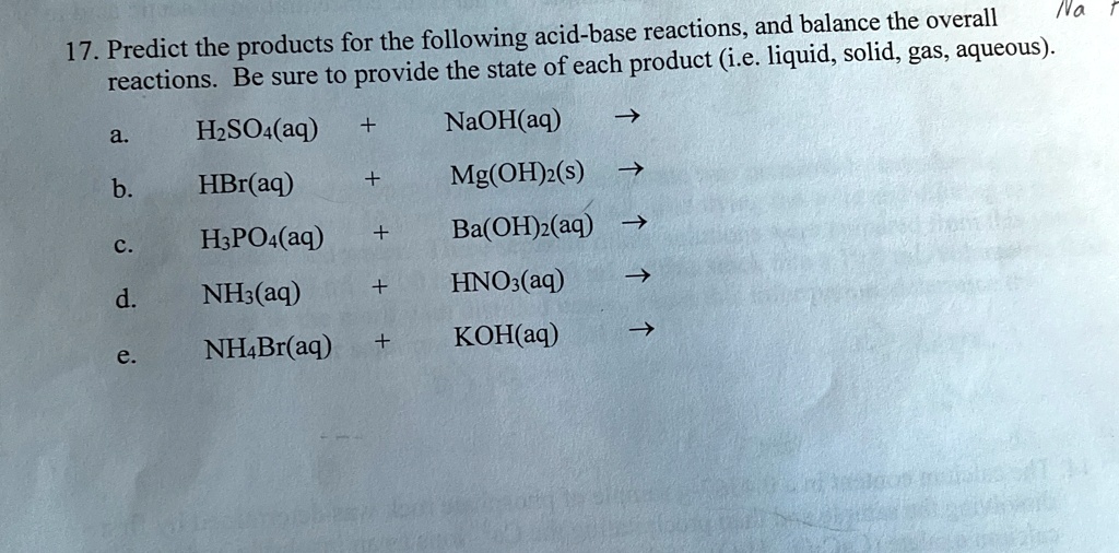 17. Predict the products for the following acid-base reactions, and balance the overall
reactions. Be sure to provide the state of each product (i.e. liquid, solid, gas, aqueous).
a.  H2SO4(aq) + NaOH(aq) ?
b.  HBr(aq) + Mg(OH)2(s) ?
c.  H3PO4(aq) + Ba(OH)2(aq) ?
d.  NH3(aq) + HNO3(aq) ?
e.  NH4Br(aq) + KOH(aq) ?