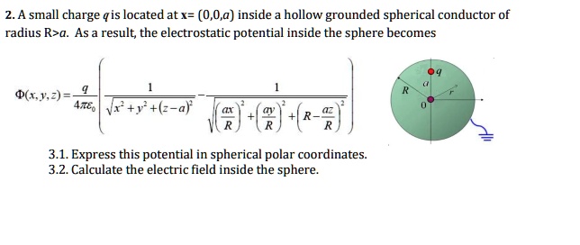 2. A small charge q is located at x = (0, 0, a) inside a hollow grounded spherical conductor of radius R > a. As a result, the electrostatic potential inside the sphere becomes

Φ(x, y, z) = (q)/(4πϵ0)[ (1)/(√(x^2 + y^2 + (z - a)^2)) - (1)/(√(((ax)/(R))^2 + ((ay)/(R))^2 + (R - (az)/(R))^2))]

3.1. Express this potential in spherical polar coordinates.
3.2. Calculate the electric field inside the sphere.