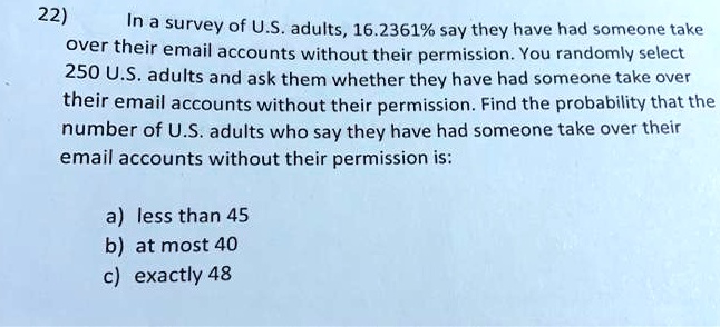 In a survey of U.S. adults, 16.2361% say they have had someone take over their email accounts without their permission. You randomly select 250 U.S. adults and ask them whether they have had someone take over their email accounts without their permission. Find the probability that the number of U.S. adults who say they have had someone take over their email accounts without their permission is:

a) less than 45
b) at most 40
c) exactly 48