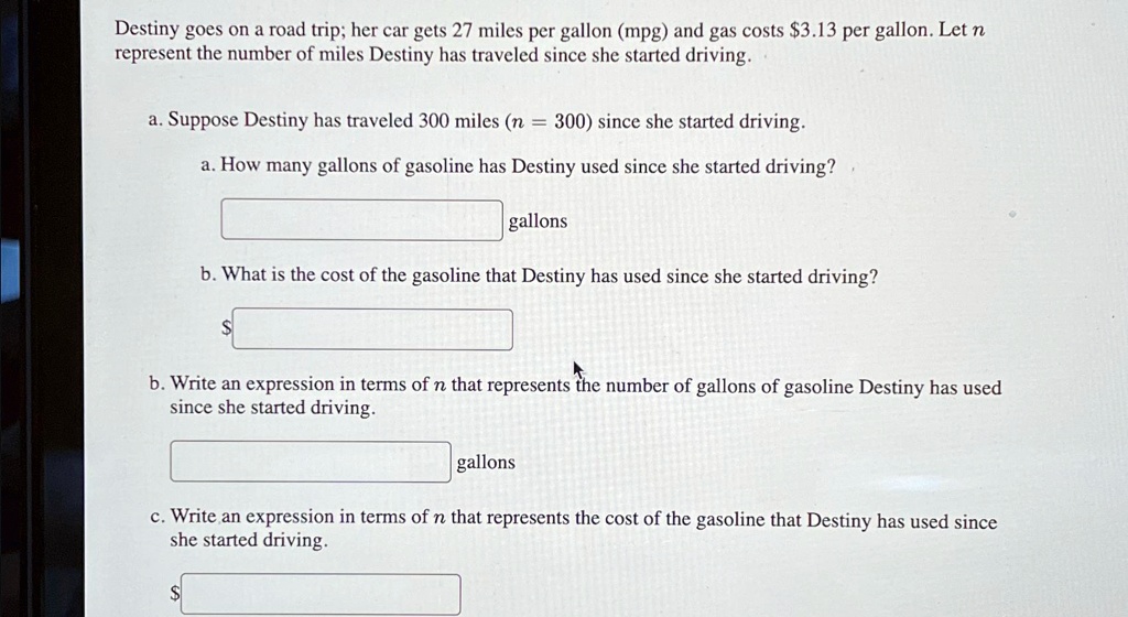 Destiny goes on a road trip; her car gets 27 miles per gallon (mpg) and gas costs 3.13 per gallon. Let n represent the number of miles Destiny has traveled since she started driving.
a. Suppose Destiny has traveled 300 miles (n = 300) since she started driving.
a. How many gallons of gasoline has Destiny used since she started driving?
gallons
b. What is the cost of the gasoline that Destiny has used since she started driving?
b. Write an expression in terms of n that represents the number of gallons of gasoline Destiny has used since she started driving.
gallons
c. Write an expression in terms of n that represents the cost of the gasoline that Destiny has used since she started driving.
