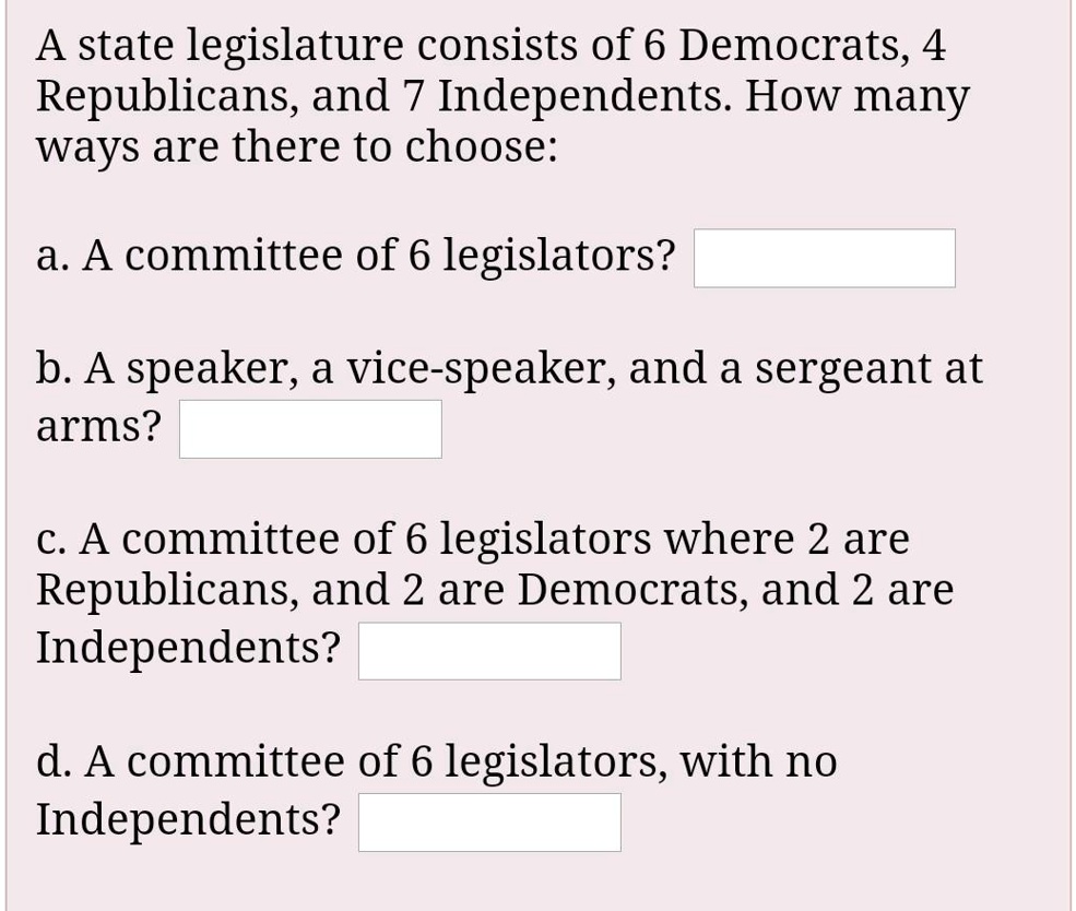 A state legislature consists of 6 Democrats, 4 Republicans, and 7 Independents. How many ways are there to choose:
a. A committee of 6 legislators?
b. A speaker, a vice-speaker, and a sergeant at arms?
c. A committee of 6 legislators where 2 are Republicans, and 2 are Democrats, and 2 are Independents?
d. A committee of 6 legislators, with no Independents?