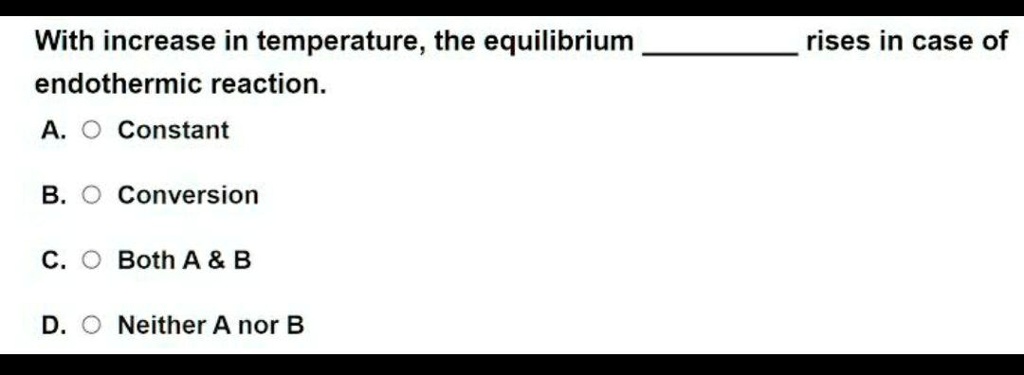 With increase in temperature, the equilibrium  rises in case of endothermic reaction.
A. Constant
B. Conversion
C. Both A     B
D. Neither A nor B
