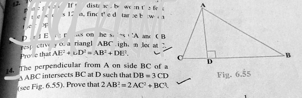 12.
dista ne bo went fet
s 12 a, find t'ed tareb wa
Er
s on he ssA and CB
respective yo. a riangl ABC igh an led at 2.
Prove that AE^2 + LD^2 = AB^2 + DE^2.
14. The perpendicular from A on side BC of a
? ABC intersects BC at D such that DB = 3 CD
(see Fig. 6.55). Prove that 2 AB^2 = 2AC^2 + BC^2.