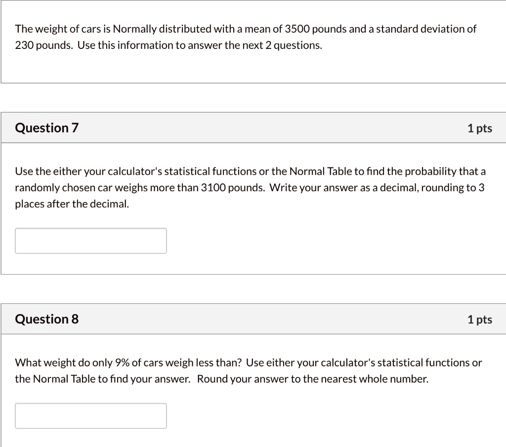 The weight of cars is Normally distributed with a mean of 3500 pounds and a standard deviation of 230 pounds. Use this information to answer the next 2 questions.

Use the either your calculator's statistical functions or the Normal Table to find the probability that a randomly chosen car weighs more than 3100 pounds. Write your answer as a decimal, rounding to 3 places after the decimal.

What weight do only 9% of cars weigh less than? Use either your calculator's statistical functions or the Normal Table to find your answer. Round your answer to the nearest whole number.
